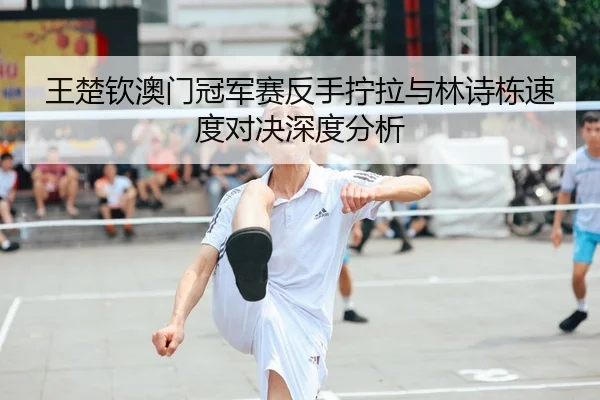 王楚钦澳门冠军赛反手拧拉与林诗栋速度对决深度分析