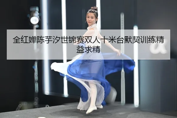 全红婵陈芋汐世锦赛双人十米台默契训练精益求精