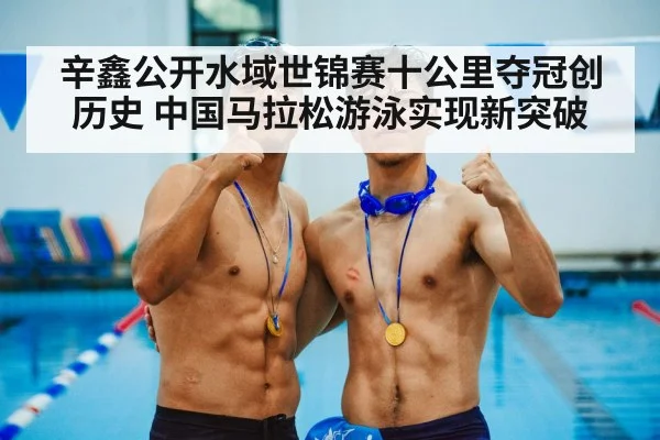 辛鑫公开水域世锦赛十公里夺冠创历史 中国马拉松游泳实现新突破