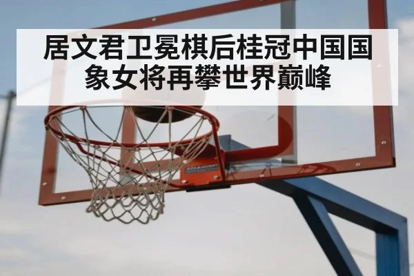 居文君卫冕棋后桂冠中国国象女将再攀世界巅峰