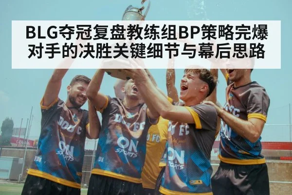 BLG夺冠复盘教练组BP策略完爆对手的决胜关键细节与幕后思路